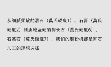 從細(xì)膩柔軟的滑石（莫氏硬度1）、石膏（莫氏硬度2）到質(zhì)地堅(jiān)硬的鉀長石（莫氏硬度6）、石英石（莫氏硬度7），我們的磨粉機(jī)都是礦石加工的理想選擇。